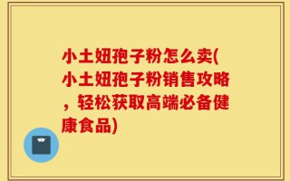 小土妞孢子粉怎么卖(小土妞孢子粉销售攻略，轻松获取高端必备健康食品)