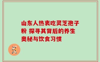 山东人热衷吃灵芝孢子粉 探寻其背后的养生奥秘与饮食习惯