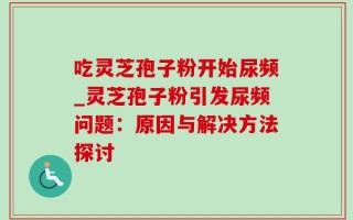 吃灵芝孢子粉开始尿频_灵芝孢子粉引发尿频问题：原因与解决方法探讨