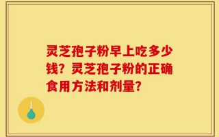 灵芝孢子粉早上吃多少钱？灵芝孢子粉的正确食用方法和剂量？