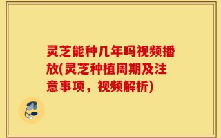 灵芝能种几年吗视频播放(灵芝种植周期及注意事项，视频解析)