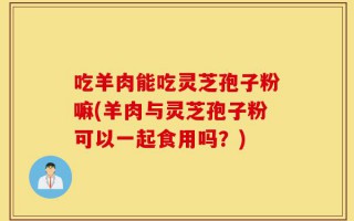 吃羊肉能吃灵芝孢子粉嘛(羊肉与灵芝孢子粉可以一起食用吗？)