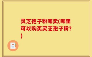 灵芝孢子粉哪卖(哪里可以购买灵芝孢子粉？)