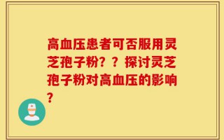 高血压患者可否服用灵芝孢子粉？？探讨灵芝孢子粉对高血压的影响？