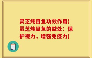 灵芝炖目鱼功效作用(灵芝炖目鱼的益处：保护视力，增强免疫力)