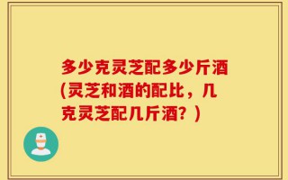 多少克灵芝配多少斤酒(灵芝和酒的配比，几克灵芝配几斤酒？)