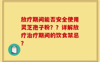 放疗期间能否安全使用灵芝孢子粉？？详解放疗治疗期间的饮食禁忌？