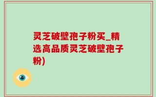 灵芝破壁孢子粉买_精选高品质灵芝破壁孢子粉)