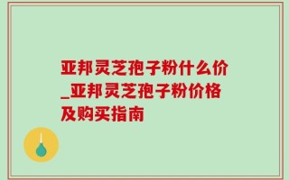 亚邦灵芝孢子粉什么价_亚邦灵芝孢子粉价格及购买指南