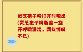 灵芝孢子粉打开时喷出(灵芝孢子粉瓶盖一旋开呼啸涌出，网友惊叹不已)