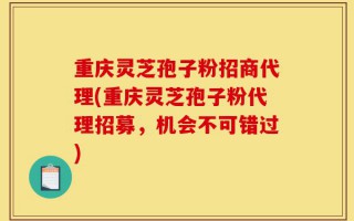 重庆灵芝孢子粉招商代理(重庆灵芝孢子粉代理招募，机会不可错过)