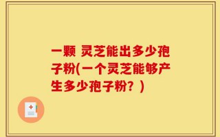 一颗 灵芝能出多少孢子粉(一个灵芝能够产生多少孢子粉？)