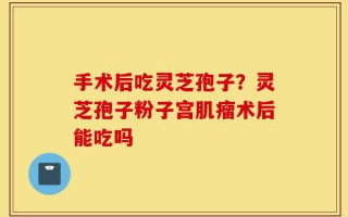 手术后吃灵芝孢子？灵芝孢子粉子宫肌瘤术后能吃吗