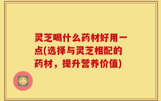 灵芝喝什么药材好用一点(选择与灵芝相配的药材，提升营养价值)