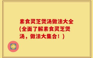 素食灵芝煲汤做法大全(全面了解素食灵芝煲汤，做法大集合！)