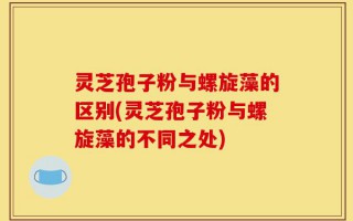灵芝孢子粉与螺旋藻的区别(灵芝孢子粉与螺旋藻的不同之处)