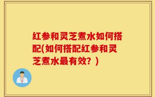 红参和灵芝煮水如何搭配(如何搭配红参和灵芝煮水最有效？)