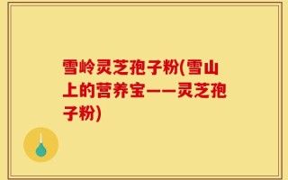雪岭灵芝孢子粉(雪山上的营养宝——灵芝孢子粉)