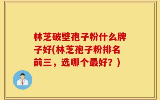 林芝破壁孢子粉什么牌子好(林芝孢子粉排名前三，选哪个最好？)
