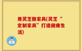用灵芝做家具(灵芝“定制家具”打造健康生活)