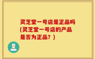灵芝堂一号店是正品吗(灵芝堂一号店的产品是否为正品？)