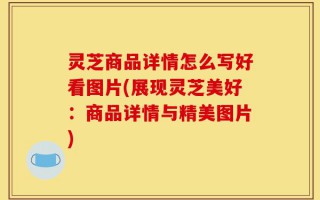 灵芝商品详情怎么写好看图片(展现灵芝美好：商品详情与精美图片)