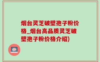 烟台灵芝破壁孢子粉价格_烟台高品质灵芝破壁孢子粉价格介绍)