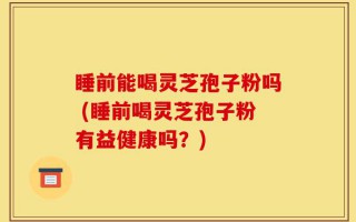 睡前能喝灵芝孢子粉吗 (睡前喝灵芝孢子粉有益健康吗？)