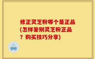 修正灵芝粉哪个是正品(怎样鉴别灵芝粉正品？购买技巧分享)
