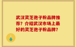 武汉灵芝孢子粉品牌推荐？介绍武汉市场上最好的灵芝孢子粉品牌？