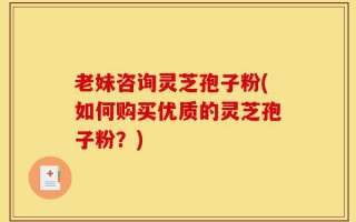 老妹咨询灵芝孢子粉(如何购买优质的灵芝孢子粉？)