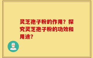 灵芝孢子粉的作用？探究灵芝孢子粉的功效和用途？