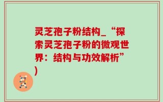 灵芝孢子粉结构_“探索灵芝孢子粉的微观世界：结构与功效解析”)