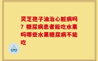 灵芝孢子油治心脏病吗？糖尿病患者能吃水果吗哪些水果糖尿病不能吃