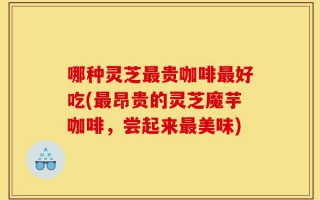 哪种灵芝最贵咖啡最好吃(最昂贵的灵芝魔芋咖啡，尝起来最美味)