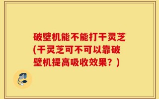 破壁机能不能打干灵芝(干灵芝可不可以靠破壁机提高吸收效果？)