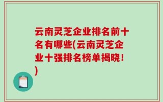 云南灵芝企业排名前十名有哪些(云南灵芝企业十强排名榜单揭晓！)