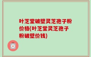 叶芝堂破壁灵芝孢子粉价格(叶芝堂灵芝孢子粉破壁价钱)