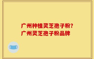 广州种植灵芝孢子粉？广州灵芝孢子粉品牌