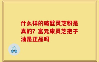 什么样的破壁灵芝粉是真的？富元康灵芝孢子油是正品吗