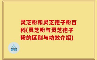 灵芝粉和灵芝孢子粉百科(灵芝粉与灵芝孢子粉的区别与功效介绍)