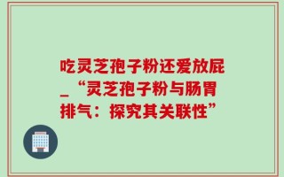 吃灵芝孢子粉还爱放屁_“灵芝孢子粉与肠胃排气：探究其关联性”
