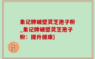 象记牌破壁灵芝孢子粉_象记牌破壁灵芝孢子粉：提升健康)