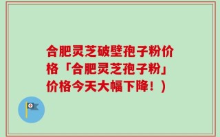合肥灵芝破壁孢子粉价格「合肥灵芝孢子粉」价格今天大幅下降！)