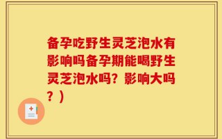 备孕吃野生灵芝泡水有影响吗备孕期能喝野生灵芝泡水吗？影响大吗？)