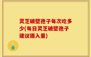 灵芝破壁孢子每次吃多少(每日灵芝破壁孢子建议摄入量)