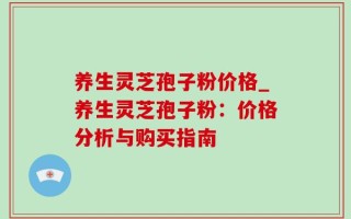 养生灵芝孢子粉价格_养生灵芝孢子粉：价格分析与购买指南