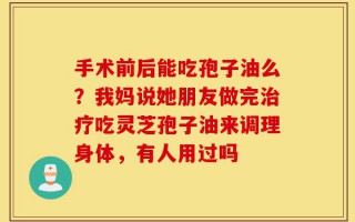手术前后能吃孢子油么？我妈说她朋友做完治疗吃灵芝孢子油来调理身体，有人用过吗