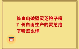 长白山破壁灵芝袍子粉？长白山生产的灵芝孢子粉怎么样