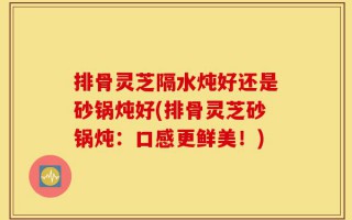 排骨灵芝隔水炖好还是砂锅炖好(排骨灵芝砂锅炖：口感更鲜美！)